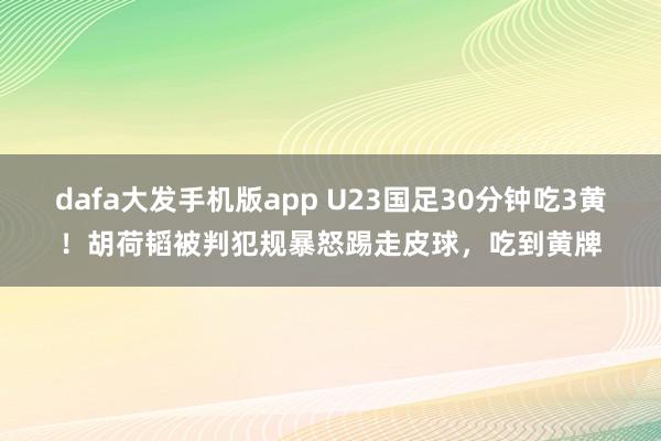 dafa大发手机版app U23国足30分钟吃3黄！胡荷韬被判犯规暴怒踢走皮球，吃到黄牌