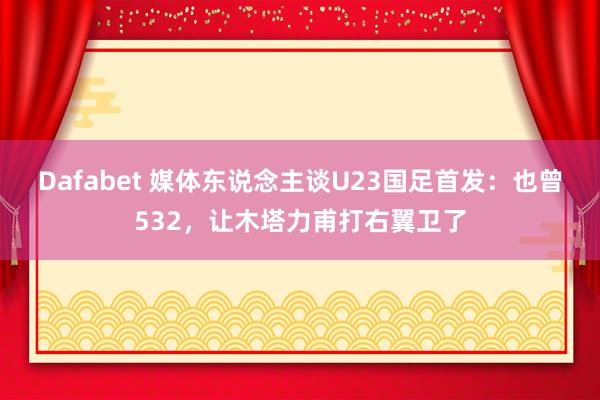 Dafabet 媒体东说念主谈U23国足首发：也曾532，让木塔力甫打右翼卫了