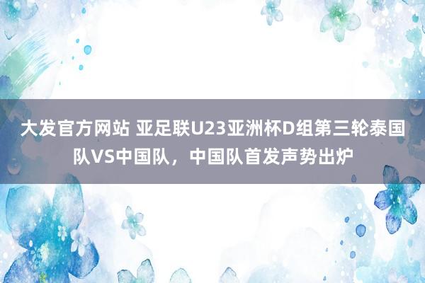 大发官方网站 亚足联U23亚洲杯D组第三轮泰国队VS中国队，中国队首发声势出炉