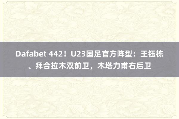 Dafabet 442！U23国足官方阵型：王钰栋、拜合拉木双前卫，木塔力甫右后卫