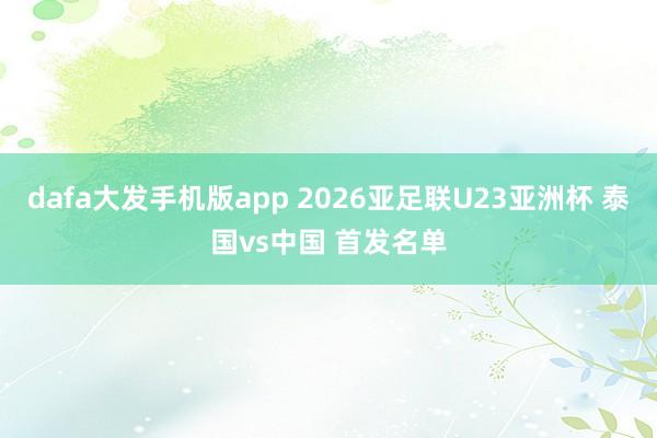 dafa大发手机版app 2026亚足联U23亚洲杯 泰国vs中国 首发名单