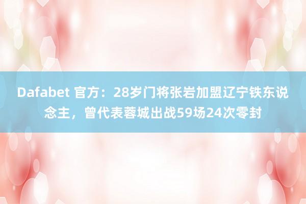 Dafabet 官方：28岁门将张岩加盟辽宁铁东说念主，曾代表蓉城出战59场24次零封