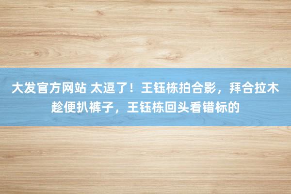 大发官方网站 太逗了！王钰栋拍合影，拜合拉木趁便扒裤子，王钰栋回头看错标的