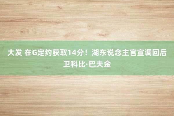 大发 在G定约获取14分！湖东说念主官宣调回后卫科比·巴夫金