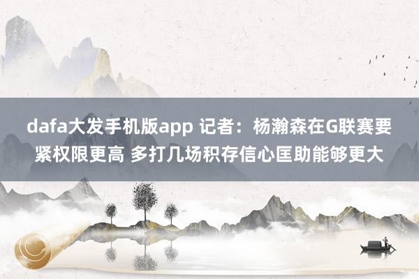 dafa大发手机版app 记者：杨瀚森在G联赛要紧权限更高 多打几场积存信心匡助能够更大