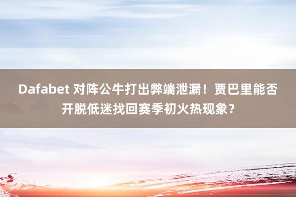 Dafabet 对阵公牛打出弊端泄漏！贾巴里能否开脱低迷找回赛季初火热现象？