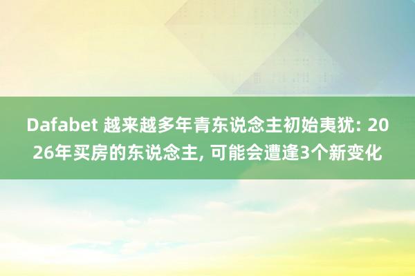 Dafabet 越来越多年青东说念主初始夷犹: 2026年买房的东说念主， 可能会遭逢3个新变化