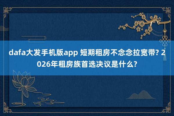dafa大发手机版app 短期租房不念念拉宽带? 2026年租房族首选决议是什么?