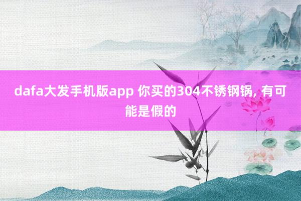 dafa大发手机版app 你买的304不锈钢锅， 有可能是假的