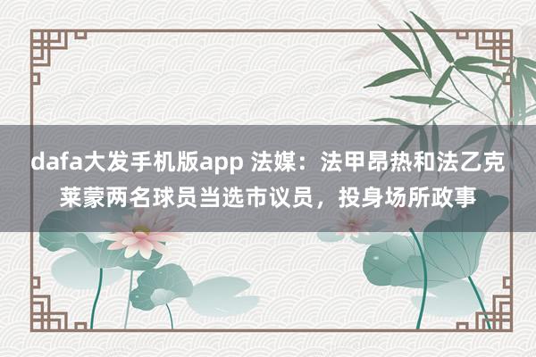 dafa大发手机版app 法媒：法甲昂热和法乙克莱蒙两名球员当选市议员，投身场所政事