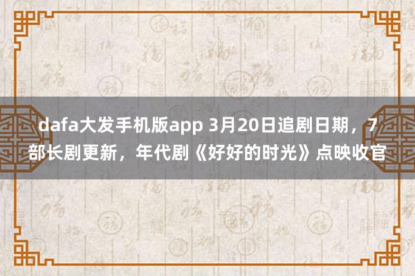 dafa大发手机版app 3月20日追剧日期，7部长剧更新，年代剧《好好的时光》点映收官