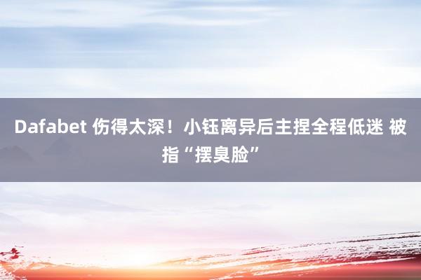 Dafabet 伤得太深！小钰离异后主捏全程低迷 被指“摆臭脸”