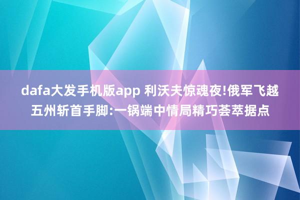 dafa大发手机版app 利沃夫惊魂夜!俄军飞越五州斩首手脚:一锅端中情局精巧荟萃据点