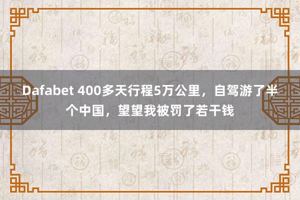 Dafabet 400多天行程5万公里,自驾游了半个中国,望望我被罚了若干钱