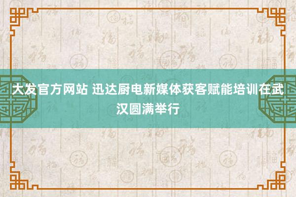 大发官方网站 迅达厨电新媒体获客赋能培训在武汉圆满举行