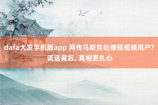dafa大发手机版app 网传马斯克吐槽短视频用户? 谎话背后， 真相更扎心