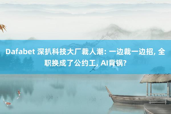 Dafabet 深扒科技大厂裁人潮: 一边裁一边招， 全职换成了公约工， AI背锅?