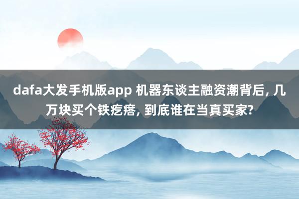 dafa大发手机版app 机器东谈主融资潮背后， 几万块买个铁疙瘩， 到底谁在当真买家?
