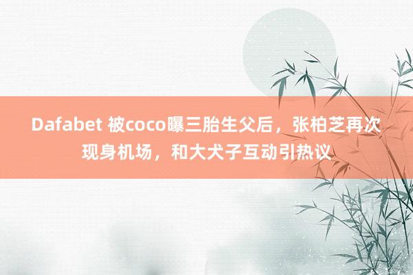 Dafabet 被coco曝三胎生父后，张柏芝再次现身机场，和大犬子互动引热议