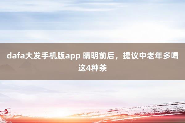 dafa大发手机版app 晴明前后，提议中老年多喝这4种茶