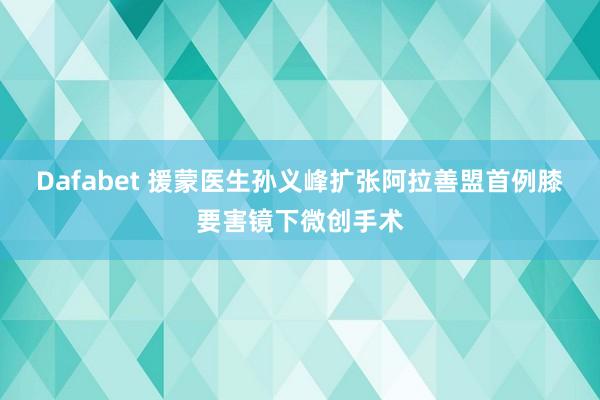 Dafabet 援蒙医生孙义峰扩张阿拉善盟首例膝要害镜下微创手术