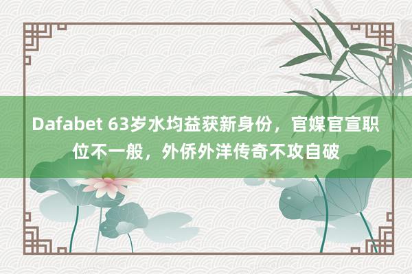 Dafabet 63岁水均益获新身份，官媒官宣职位不一般，外侨外洋传奇不攻自破