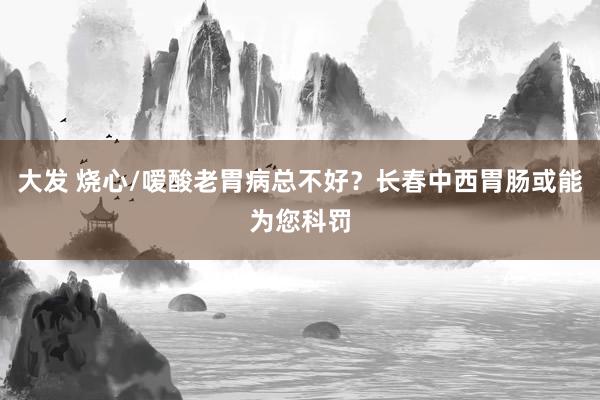 大发 烧心/嗳酸老胃病总不好？长春中西胃肠或能为您科罚