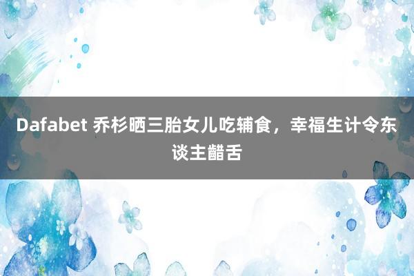 Dafabet 乔杉晒三胎女儿吃辅食,幸福生计令东谈主齰舌