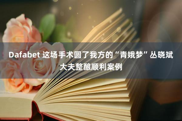 Dafabet 这场手术圆了我方的“青娥梦”丛晓斌大夫整酿顺利案例