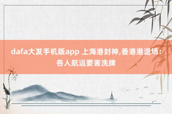 dafa大发手机版app 上海港封神，香港港退场：各人航运要害洗牌