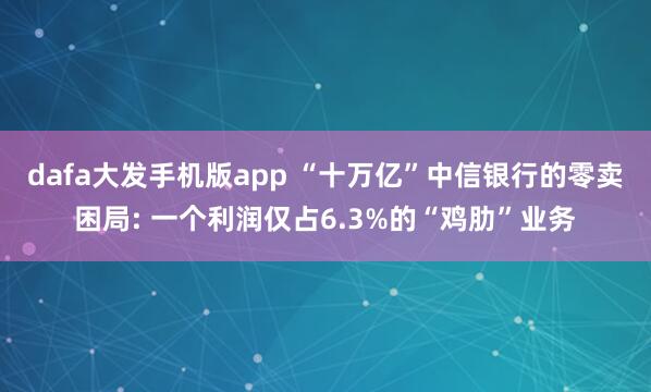 dafa大发手机版app “十万亿”中信银行的零卖困局: 一个利润仅占6.3%的“鸡肋”业务