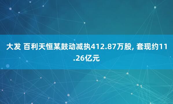 大发 百利天恒某鼓动减执412.87万股， 套现约11.26亿元