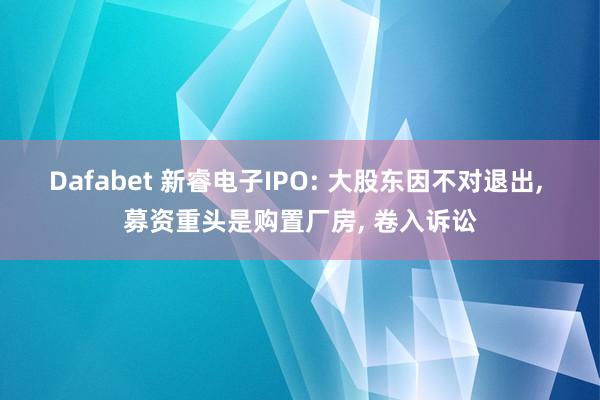 Dafabet 新睿电子IPO: 大股东因不对退出， 募资重头是购置厂房， 卷入诉讼