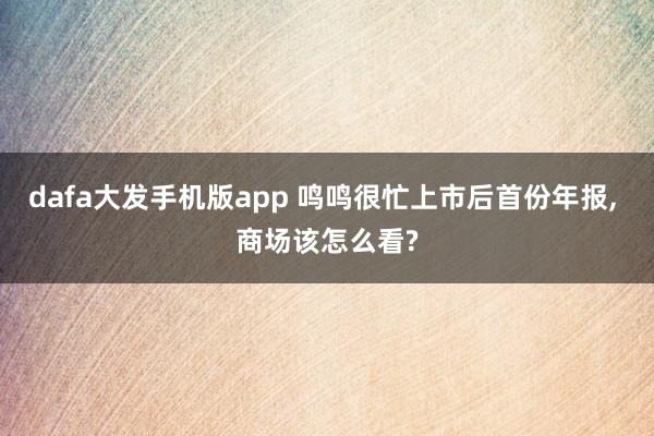 dafa大发手机版app 鸣鸣很忙上市后首份年报， 商场该怎么看?