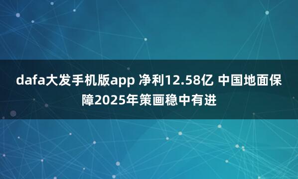 dafa大发手机版app 净利12.58亿 中国地面保障2025年策画稳中有进