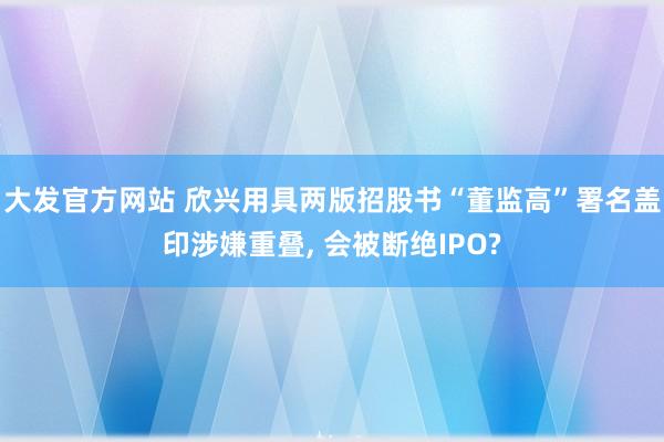 大发官方网站 欣兴用具两版招股书“董监高”署名盖印涉嫌重叠， 会被断绝IPO?