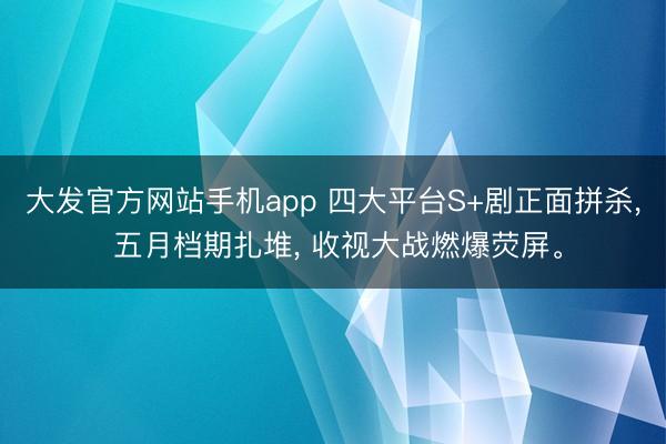大发官方网站手机app 四大平台S+剧正面拼杀， 五月档期扎堆， 收视大战燃爆荧屏。
