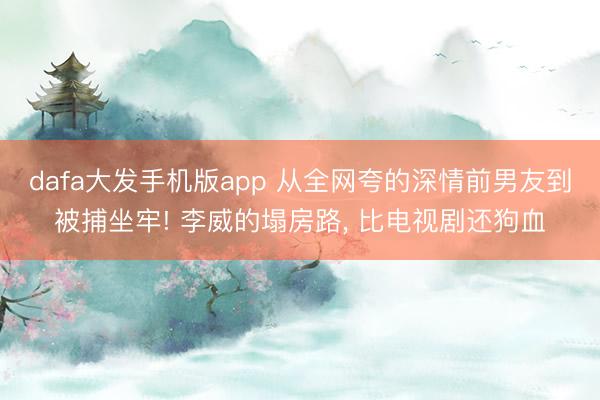 dafa大发手机版app 从全网夸的深情前男友到被捕坐牢! 李威的塌房路， 比电视剧还狗血