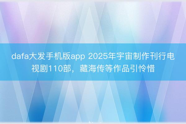 dafa大发手机版app 2025年宇宙制作刊行电视剧110部，藏海传等作品引怜惜