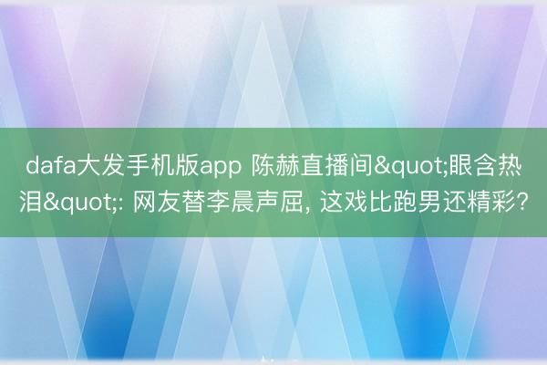 dafa大发手机版app 陈赫直播间"眼含热泪": 网友替李晨声屈， 这戏比跑男还精彩?