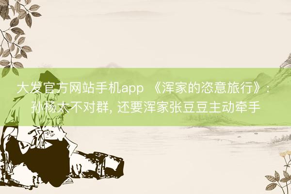 大发官方网站手机app 《浑家的恣意旅行》: 孙杨太不对群， 还要浑家张豆豆主动牵手