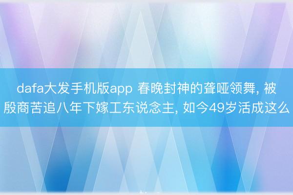 dafa大发手机版app 春晚封神的聋哑领舞， 被殷商苦追八年下嫁工东说念主， 如今49岁活成这么