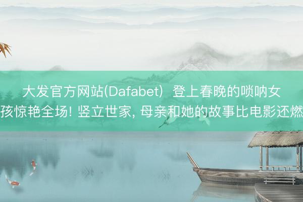 大发官方网站(Dafabet)  登上春晚的唢呐女孩惊艳全场! 竖立世家， 母亲和她的故事比电影还燃