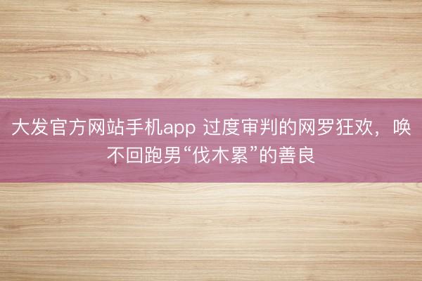 大发官方网站手机app 过度审判的网罗狂欢，唤不回跑男“伐木累”的善良