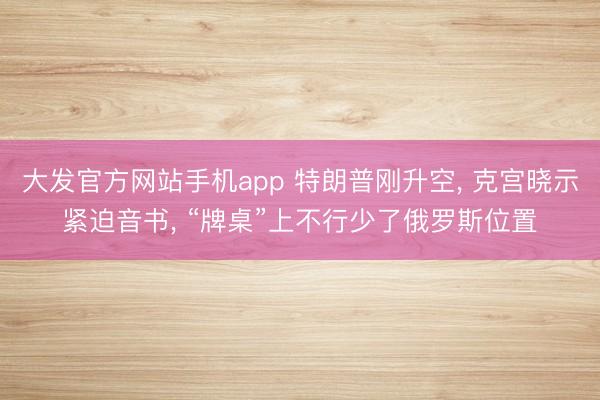 大发官方网站手机app 特朗普刚升空， 克宫晓示紧迫音书， “牌桌”上不行少了俄罗斯位置