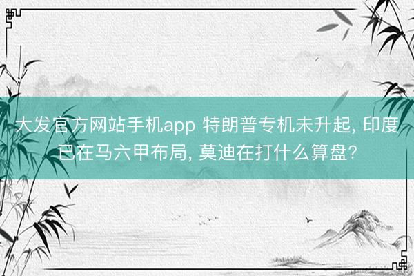 大发官方网站手机app 特朗普专机未升起， 印度已在马六甲布局， 莫迪在打什么算盘?