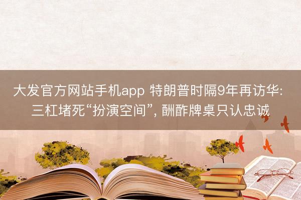 大发官方网站手机app 特朗普时隔9年再访华: 三杠堵死“扮演空间”， 酬酢牌桌只认忠诚