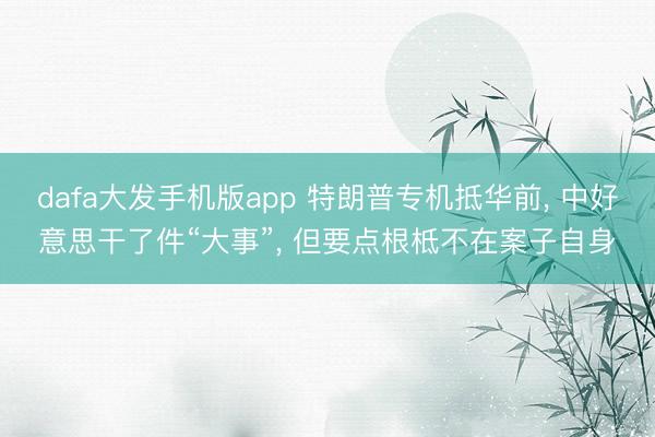 dafa大发手机版app 特朗普专机抵华前， 中好意思干了件“大事”， 但要点根柢不在案子自身