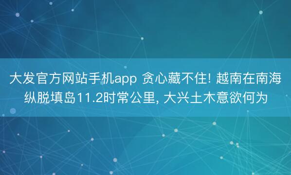 大发官方网站手机app 贪心藏不住! 越南在南海纵脱填岛11.2时常公里， 大兴土木意欲何为