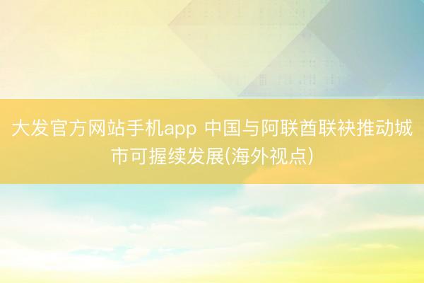 大发官方网站手机app 中国与阿联酋联袂推动城市可握续发展(海外视点)